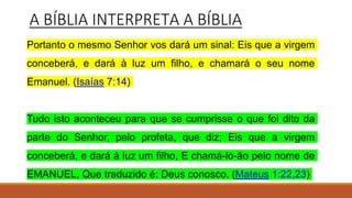 A BÍBLIA INTERPRETA A BÍBLIA
Portanto o mesmo Senhor vos dará um sinal: Eis que a virgem
conceberá, e dará à luz um filho, e chamará o seu nome
Emanuel. (Isaías 7:14)
Tudo isto aconteceu para que se cumprisse o que foi dito da
parte do Senhor, pelo profeta, que diz; Eis que a virgem
conceberá, e dará à luz um filho, E chamá-lo-ão pelo nome de
EMANUEL, Que traduzido é: Deus conosco. (Mateus 1:22,23)
 