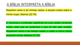 A BÍBLIA INTERPRETA A BÍBLIA
Repartem entre si as minhas vestes, e lançam sortes sobre a
minha roupa. Salmos (22:18)
E, havendo-o crucificado, repartiram as suas vestes, lançando
sortes, para que se cumprisse o que foi dito pelo profeta:
Repartiram entre si as minhas vestes, e sobre a minha túnica
lançaram sortes. (Mateus 27:35)
 