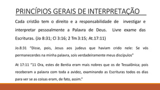 PRINCÍPIOS GERAIS DE INTERPRETAÇÃO
Cada cristão tem o direito e a responsabilidade de investigar e
interpretar pessoalmente a Palavra de Deus. Livre exame das
Escrituras. (Jo 8:31; Cl 3:16; 2 Tm 3:15; At.17:11)
Jo.8:31 “Disse, pois, Jesus aos judeus que haviam crido nele: Se vós
permanecerdes na minha palavra, sois verdadeiramente meus discípulos”
At 17:11 “11 Ora, estes de Beréia eram mais nobres que os de Tessalônica; pois
receberam a palavra com toda a avidez, examinando as Escrituras todos os dias
para ver se as coisas eram, de fato, assim.”
 