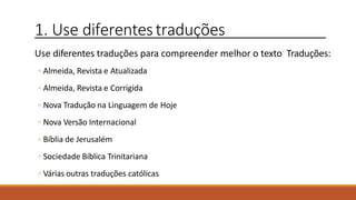 1. Use diferentestraduções
Use diferentes traduções para compreender melhor o texto Traduções:
◦ Almeida, Revista e Atualizada
◦ Almeida, Revista e Corrigida
◦ Nova Tradução na Linguagem de Hoje
◦ Nova Versão Internacional
◦ Bíblia de Jerusalém
◦ Sociedade Bíblica Trinitariana
◦ Várias outras traduções católicas
 