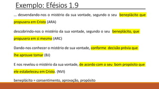 Exemplo: Efésios 1.9
... desvendando-nos o mistério da sua vontade, segundo o seu beneplácito que
propusera em Cristo (ARA)
descobrindo-nos o mistério da sua vontade, segundo o seu beneplácito, que
propusera em si mesmo (ARC)
Dando-nos conhecer o mistério de sua vontade, conforme decisão prévia que
lhe aprouve tomar (BJ)
E nos revelou o mistério da sua vontade, de acordo com o seu bom propósito que
ele estabeleceu em Cristo. (NVI)
beneplácito = consentimento, aprovação, propósito
 