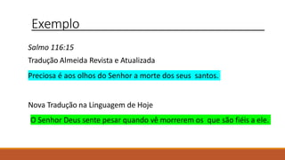 Exemplo
Salmo 116:15
Tradução Almeida Revista e Atualizada
Preciosa é aos olhos do Senhor a morte dos seus santos.
Nova Tradução na Linguagem de Hoje
O Senhor Deus sente pesar quando vê morrerem os que são fiéis a ele.
 