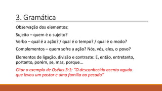 3. Gramática
Observação dos elementos:
Sujeito – quem é o sujeito?
Verbo – qual é a ação? / qual é o tempo? / qual é o modo?
Complementos – quem sofre a ação? Nós, vós, eles, o povo?
Elementos de ligação, divisão e contraste: E, então, entretanto,
portanto, porém, se, mas, porque...
Citar o exemplo de Oséias 3:1: “O desconhecido acento agudo
que levou um pastor e uma família ao pecado”
 