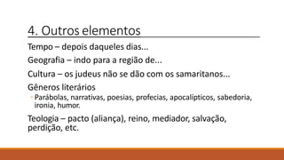 4. Outros elementos
Tempo – depois daqueles dias...
Geografia – indo para a região de...
Cultura – os judeus não se dão com os samaritanos...
Gêneros literários
◦ Parábolas, narrativas, poesias, profecias, apocalípticos, sabedoria,
ironia, humor.
Teologia – pacto (aliança), reino, mediador, salvação,
perdição, etc.
 