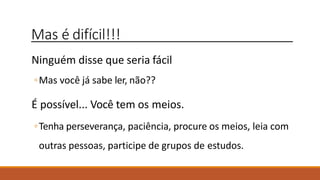Mas é difícil!!!
Ninguém disse que seria fácil
◦Mas você já sabe ler, não??
É possível... Você tem os meios.
◦Tenha perseverança, paciência, procure os meios, leia com
outras pessoas, participe de grupos de estudos.
 