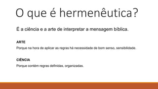 O que é hermenêutica?
É a ciência e a arte de interpretar a mensagem bíblica.
ARTE
Porque na hora de aplicar as regras há necessidade de bom senso, sensibilidade.
CIÊNCIA
Porque contém regras definidas, organizadas.
 