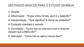 SEIS PASSOS BÁSICOS PARA O ESTUDO DABÍBLIA
1- Oração
2- Observação - “O que estou lendo, qual é a epígrafe?”
3- Interpretação - “Que significa? É literal ou simbólico”
4- Contexto imediato e remoto
5- Correlação - “Como isto se relaciona com o restante
daquilo que a Bíblia diz?”
6- Aplicação - “Como isto se aplica nossos dias?”
 
