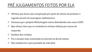 PRÉ JULGAMENTOS FEITOS POR ELA
 Afirmou que havia uma conspiração por parte do artista em profanar o
sagrado através de mensagens subliminares;
 Insinuou que o próprio Michelangelo estava defendendo uma causa LGBT;
 Quis deixar claro que os verdadeiros artistas militam por causas de
esquerda;
 Zombou dos cristãos;
 Foi o assunto mais comentado na internet no dia de ontem;
 Mas também foi o pior pesadelo da vida dela!
 