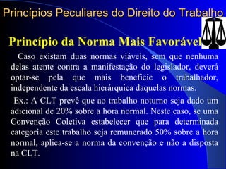 Princípios Peculiares do Direito do Trabalho Princípio da Norma Mais Favorável Caso existam duas normas viáveis, sem que nenhuma delas atente contra a manifestação do legislador, deverá optar-se pela que mais beneficie o trabalhador, independente da escala hierárquica daquelas normas. Ex.: A CLT prevê que ao trabalho noturno seja dado um adicional de 20% sobre a hora normal. Neste caso, se uma Convenção Coletiva estabelecer que para determinada categoria este trabalho seja remunerado 50% sobre a hora normal, aplica-se a norma da convenção e não a disposta na CLT. 