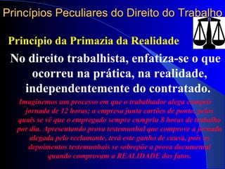 Princípios Peculiares do Direito do Trabalho Princípio da Primazia da Realidade No direito trabalhista, enfatiza-se o que ocorreu na prática, na realidade, independentemente do contratado.  Imaginemos um processo em que o trabalhador alega cumprir jornada de 12 horas; a empresa junta cartões de ponto, pelos quais se vê que o empregado sempre cumpriu 8 horas de trabalho por dia. Apresentando prova testemunhal que comprove a jornada alegada pelo reclamante, terá este ganho de causa, pois os depoimentos testemunhais se sobrepõe a prova documental quando comprovam a REALIDADE dos fatos. 