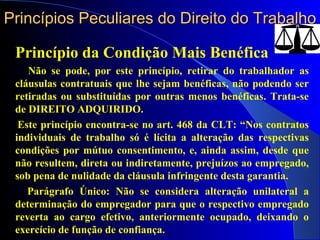 Princípios Peculiares do Direito do Trabalho Princípio da Condição Mais Benéfica Não se pode, por este princípio, retirar do trabalhador as cláusulas contratuais que lhe sejam benéficas, não podendo ser retiradas ou substituídas por outras menos benéficas. Trata-se de DIREITO ADQUIRIDO. Este princípio encontra-se no art. 468 da CLT: “Nos contratos individuais de trabalho só é lícita a alteração das respectivas condições por mútuo consentimento, e, ainda assim, desde que não resultem, direta ou indiretamente, prejuízos ao empregado, sob pena de nulidade da cláusula infringente desta garantia. Parágrafo Único: Não se considera alteração unilateral a determinação do empregador para que o respectivo empregado reverta ao cargo efetivo, anteriormente ocupado, deixando o exercício de função de confiança.  