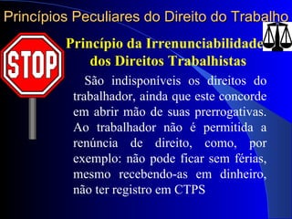 Princípios Peculiares do Direito do Trabalho Princípio da Irrenunciabilidade dos Direitos Trabalhistas   São indisponíveis os direitos do trabalhador, ainda que este concorde em abrir mão de suas prerrogativas. Ao trabalhador não é permitida a renúncia de direito, como, por exemplo: não pode ficar sem férias, mesmo recebendo-as em dinheiro, não ter registro em CTPS 