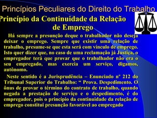 Princípios Peculiares do Direito do Trabalho Princípio da Continuidade da Relação  de Emprego Há sempre a presunção deque o trabalhador não deseja deixar o emprego. Sempre que existir uma relação de trabalho, presume-se que esta será com vínculo de emprego. Isto quer dizer que, no caso de uma reclamação já Justiça, o empregador terá que provar que o trabalhador não era o seu empregado, mas exercia um serviço, digamos, autônomo. Neste sentido é a Jurisprudência – Enunciado nº 212 do Tribunal Superior do Trabalho: “ Prova. Despedimento. O ônus de provar o término do contrato de trabalho, quando negada a prestação de serviço e o despedimento, é do empregador, pois o princípio da continuidade da relação de emprego constitui presunção favorável ao empregado 