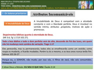 I - Os Valores prioritários
Atributos Incomunicáveis
A Imutabilidade de Deus
A Imutabilidade de Deus é compatível com a atividade
constante e com a liberdade perfeita. Deus é imutável no
sentido íntimo, atributos ,propósito, motivos de ação e
promessas.
Depoimentos bíblicos quanto à eternidade de Deus.
(Ml 3.6; Tg 1.17;Sl 102.27).
Eles perecerão, mas tu permanecerás; todos eles se envelhecerão como um vestido; como
roupa os mudarás, e ficarão mudados. Porém tu és o mesmo, e os teus anos nunca terão fim.
Salmos 102:26-27
E disse Deus a Moisés: EU SOU O QUE SOU. Êxodo 3:14
Porque eu, o SENHOR, não mudo; por isso vós, ó filhos de Jacó, não sois consumidos.
Malaquias 3:6
Toda a boa dádiva e todo o dom perfeito vem do alto, descendo do Pai das luzes, em quem
não há mudança nem sombra de variação. Tiago 1:17
DISCIPLINA: ENSINO RELIGOSO
SÉRIE: 6º ANO
TEMA GERAL: PRINCÍPIOS PARA UMA HUMANIDADE SADIA.
AULA: 01 (OS PRINCÍPIOS PRIORITÁRIOS: DEUS, FAMÍLIA, NATUREZA E AMIGOS).
 