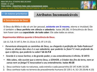 I - Os Valores prioritários
Atributos Incomunicáveis
A Onisciêndade de Deus
O Deus da Bíblia é não só um Ser pessoal, existente em Si mesmo, eterno e imutável; Ele
é também o Deus perfeito em ciência e sabedoria. Isaias (40.28). A Onisciência de Deus
tem haver com sua capacidade de tudo saber. Ele sabe todas as coisas.
Depoimentos bíblicos quanto à Onisciência de Deus.
(Jó 11.7,8; Sl 147.5; Rm 11.33;Jo 3.12; Ef 1.9-12).
1. Deus conhece tudo na natureza, cada estrela e cada passarinho (Sl 147.4;Mt 10.29)
2. Deus conhece tudo no terreno do procedimento humano (Sl 139.1-4; 1Cr 29.19;Hb 4.13)
• Porventura alcançarás os caminhos de Deus, ou chegarás à perfeição do Todo-Poderoso?
Como as alturas dos céus é a sua sabedoria; que poderás tu fazer? E mais profunda do
que o inferno, que poderás tu saber? Jó 11:7-8
• Grande é o nosso Senhor, e de grande poder; o seu entendimento é infinito. Sl 147:5
• Não sabes, não ouviste que o eterno Deus, o SENHOR, o Criador dos fins da terra, nem se
cansa nem se fatiga? É inescrutável o seu entendimento. Isaías 40:28
DISCIPLINA: ENSINO RELIGOSO
SÉRIE: 6º ANO
TEMA GERAL: PRINCÍPIOS PARA UMA HUMANIDADE SADIA.
AULA: 01 (OS PRINCÍPIOS PRIORITÁRIOS: DEUS, FAMÍLIA, NATUREZA E AMIGOS).
 