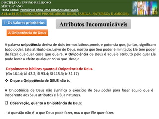 I - Os Valores prioritários
Atributos Incomunicáveis
A Onipotência de Deus
A palavra onipotência deriva de dois termos latinos,omnis e potencia que, juntos, significam
todo poder. Este atributo exclusivo de Deus, mostra que Seu poder é ilimitado; Ele tem poder
de fazer qualquer coisa que queira. A Onipotência de Deus é aquele atributo pelo qual Ele
pode levar a efeito qualquer coisa que deseje.
 O que a Onipotência de DEUS não é.
A Onipotência de Deus não significa o exercício de Seu poder para fazer aquilo que é
incoerente aos Seus atributos e à Sua natureza.
 Observação, quanto a Onipotência de Deus:
- A questão não é o que Deus pode fazer, mas o que Ele quer fazer.
Depoimentos bíblicos quanto à Onipotência de Deus.
(Gn 18.14; Jó 42.2; Sl 93.4; Sl 115.3; Jr 32.17).
DISCIPLINA: ENSINO RELIGOSO
SÉRIE: 6º ANO
TEMA GERAL: PRINCÍPIOS PARA UMA HUMANIDADE SADIA.
AULA: 01 (OS PRINCÍPIOS PRIORITÁRIOS: DEUS, FAMÍLIA, NATUREZA E AMIGOS).
 