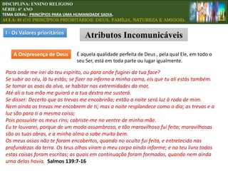 A Onipresença de Deus É aquela qualidade perfeita de Deus , pela qual Ele, em todo o
seu Ser, está em toda parte ou lugar igualmente.
Para onde me irei do teu espírito, ou para onde fugirei da tua face?
Se subir ao céu, lá tu estás; se fizer no inferno a minha cama, eis que tu ali estás também.
Se tomar as asas da alva, se habitar nas extremidades do mar,
Até ali a tua mão me guiará e a tua destra me susterá.
Se disser: Decerto que as trevas me encobrirão; então a noite será luz à roda de mim.
Nem ainda as trevas me encobrem de ti; mas a noite resplandece como o dia; as trevas e a
luz são para ti a mesma coisa;
Pois possuíste os meus rins; cobriste-me no ventre de minha mãe.
Eu te louvarei, porque de um modo assombroso, e tão maravilhoso fui feito; maravilhosas
são as tuas obras, e a minha alma o sabe muito bem.
Os meus ossos não te foram encobertos, quando no oculto fui feito, e entretecido nas
profundezas da terra. Os teus olhos viram o meu corpo ainda informe; e no teu livro todas
estas coisas foram escritas; as quais em continuação foram formadas, quando nem ainda
uma delas havia. Salmos 139:7-16
I - Os Valores prioritários
Atributos Incomunicáveis
DISCIPLINA: ENSINO RELIGOSO
SÉRIE: 6º ANO
TEMA GERAL: PRINCÍPIOS PARA UMA HUMANIDADE SADIA.
AULA: 01 (OS PRINCÍPIOS PRIORITÁRIOS: DEUS, FAMÍLIA, NATUREZA E AMIGOS).
 