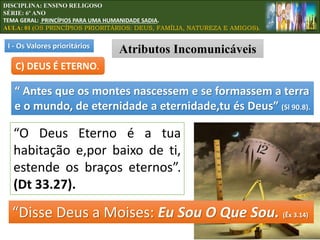 “Disse Deus a Moises: Eu Sou O Que Sou. (Êx 3.14)
“O Deus Eterno é a tua
habitação e,por baixo de ti,
estende os braços eternos”.
(Dt 33.27).
C) DEUS É ETERNO.
“ Antes que os montes nascessem e se formassem a terra
e o mundo, de eternidade a eternidade,tu és Deus” (Sl 90.8).
I - Os Valores prioritários
Atributos Incomunicáveis
DISCIPLINA: ENSINO RELIGOSO
SÉRIE: 6º ANO
TEMA GERAL: PRINCÍPIOS PARA UMA HUMANIDADE SADIA.
AULA: 01 (OS PRINCÍPIOS PRIORITÁRIOS: DEUS, FAMÍLIA, NATUREZA E AMIGOS).
 
