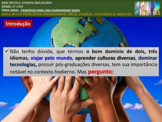 Introdução
DISCIPLINA: ENSINO RELIGOSO
SÉRIE: 6º ANO
TEMA GERAL: PRINCÍPIOS PARA UMA HUMANIDADE SADIA.
AULA: 01 (OS PRINCÍPIOS PRIORITÁRIOS: DEUS, FAMÍLIA, NATUREZA E AMIGOS).
 Não tenho dúvida, que termos o bom domínio de dois, três
idiomas, viajar pelo mundo, aprender culturas diversas, dominar
tecnologias, possuir pós-graduações diversas, tem sua importância
notável no contexto hodierno. Mas pergunto:
 