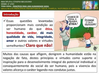  Essas questões levantadas
proporcionam mais condição ao
ser humano do que ética,
honestidade, caráter, dá mais
qualidade de vida, integridade,
amor e outros valores e virtudes
semelhantes? Claro que não!
Muitos das causas que afligem, denigrem a humanidade estão na
negação de fato, destes princípios e virtudes como suporte e
inspiração para o desenvolvimento integral do potencial individual e
consequentemente do social do ser humano, pois a vivencia dos
valores alicerça o caráter legando-nos condutas justas.
DISCIPLINA: ENSINO RELIGOSO
SÉRIE: 6º ANO
TEMA GERAL: PRINCÍPIOS PARA UMA HUMANIDADE SADIA.
AULA: 01 (OS PRINCÍPIOS PRIORITÁRIOS: DEUS, FAMÍLIA, NATUREZA E AMIGOS).
Introdução
 