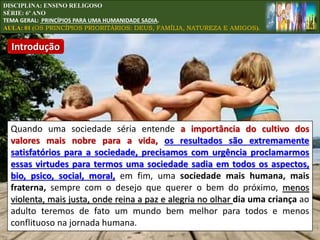 Quando uma sociedade séria entende a importância do cultivo dos
valores mais nobre para a vida, os resultados são extremamente
satisfatórios para a sociedade, precisamos com urgência proclamarmos
essas virtudes para termos uma sociedade sadia em todos os aspectos,
bio, psico, social, moral, em fim, uma sociedade mais humana, mais
fraterna, sempre com o desejo que querer o bem do próximo, menos
violenta, mais justa, onde reina a paz e alegria no olhar dia uma criança ao
adulto teremos de fato um mundo bem melhor para todos e menos
conflituoso na jornada humana.
DISCIPLINA: ENSINO RELIGOSO
SÉRIE: 6º ANO
TEMA GERAL: PRINCÍPIOS PARA UMA HUMANIDADE SADIA.
AULA: 01 (OS PRINCÍPIOS PRIORITÁRIOS: DEUS, FAMÍLIA, NATUREZA E AMIGOS).
Introdução
 