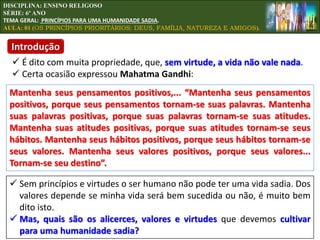 DISCIPLINA: ENSINO RELIGOSO
SÉRIE: 6º ANO
TEMA GERAL: PRINCÍPIOS PARA UMA HUMANIDADE SADIA.
AULA: 01 (OS PRINCÍPIOS PRIORITÁRIOS: DEUS, FAMÍLIA, NATUREZA E AMIGOS).
 É dito com muita propriedade, que, sem virtude, a vida não vale nada.
 Certa ocasião expressou Mahatma Gandhi:
 Sem princípios e virtudes o ser humano não pode ter uma vida sadia. Dos
valores depende se minha vida será bem sucedida ou não, é muito bem
dito isto.
 Mas, quais são os alicerces, valores e virtudes que devemos cultivar
para uma humanidade sadia?
Mantenha seus pensamentos positivos,... “Mantenha seus pensamentos
positivos, porque seus pensamentos tornam-se suas palavras. Mantenha
suas palavras positivas, porque suas palavras tornam-se suas atitudes.
Mantenha suas atitudes positivas, porque suas atitudes tornam-se seus
hábitos. Mantenha seus hábitos positivos, porque seus hábitos tornam-se
seus valores. Mantenha seus valores positivos, porque seus valores...
Tornam-se seu destino”.
Introdução
 