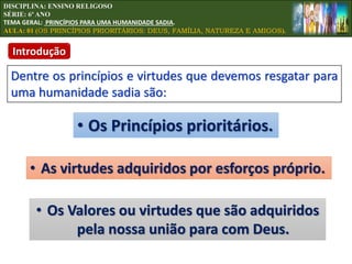 DISCIPLINA: ENSINO RELIGOSO
SÉRIE: 6º ANO
TEMA GERAL: PRINCÍPIOS PARA UMA HUMANIDADE SADIA.
AULA: 01 (OS PRINCÍPIOS PRIORITÁRIOS: DEUS, FAMÍLIA, NATUREZA E AMIGOS).
Introdução
Dentre os princípios e virtudes que devemos resgatar para
uma humanidade sadia são:
• Os Princípios prioritários.
• As virtudes adquiridos por esforços próprio.
• Os Valores ou virtudes que são adquiridos
pela nossa união para com Deus.
 