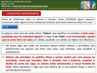 DISCIPLINA: ENSINO RELIGOSO
SÉRIE: 6º ANO
TEMA GERAL: PRINCÍPIOS PARA UMA HUMANIDADE SADIA.
AULA: 01 (OS PRINCÍPIOS PRIORITÁRIOS: DEUS, FAMÍLIA, NATUREZA E AMIGOS).
Antes de refletirmos sobre os valores e virtudes, vamos DESTACAR alguns aspectos
conceituais sobre alguns termos notáveis do contexto atual dentro desta temática em curso.
I - CONCEITOS IMPORTANTES
1.1 - VALORES
A palavra valor vem do verbo latino “Valere” que significa na verdade, o bem estar,
qualidade que faz estimável alguém ou algo; o ser sadio; o ser humanizado, aquele
que se sente bem; ter valor, ser sólido, saudável, ser válido, ser digno, ter influência.
 Há quem diga que todo ser humano possui certos valores e princípios que
determinam seu pensar, seu falar, seus atos, suas atitudes, suas escolhas e
preferências.
 Valores são princípios ou padrões éticos e sociais aceitos por uma pessoa ou
sociedade, como por exemplo, falar a verdade com o próximo, respeitar o
direito do outro etc. Logo, os valores estão relacionados à nossa maneira de
viver. Valor, portanto, é algo que tem dentro de si sua própria força, e está a
serviço do ser humano
 