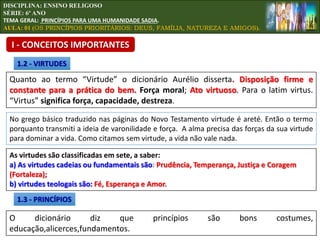 Quanto ao termo “Virtude” o dicionário Aurélio disserta. Disposição firme e
constante para a prática do bem. Força moral; Ato virtuoso. Para o latim virtus.
“Virtus” significa força, capacidade, destreza.
1.2 - VIRTUDES
No grego básico traduzido nas páginas do Novo Testamento virtude é areté. Então o termo
porquanto transmiti a ideia de varonilidade e força. A alma precisa das forças da sua virtude
para dominar a vida. Como citamos sem virtude, a vida não vale nada.
As virtudes são classificadas em sete, a saber:
a) As virtudes cadeias ou fundamentais são: Prudência, Temperança, Justiça e Coragem
(Fortaleza);
b) virtudes teologais são: Fé, Esperança e Amor.
1.3 - PRINCÍPIOS
O dicionário diz que princípios são bons costumes,
educação,alicerces,fundamentos.
DISCIPLINA: ENSINO RELIGOSO
SÉRIE: 6º ANO
TEMA GERAL: PRINCÍPIOS PARA UMA HUMANIDADE SADIA.
AULA: 01 (OS PRINCÍPIOS PRIORITÁRIOS: DEUS, FAMÍLIA, NATUREZA E AMIGOS).
I - CONCEITOS IMPORTANTES
 
