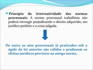 Princípio da irretroatividade das normas
processuais: A norma processual trabalhista não
poderá retroagir prejudicando o direito adquirido, ato
jurídico perfeito e a coisa julgada.
De outra os atos processuais já praticados sob a
égide da lei anterior são válidos e produzem os
efeitos jurídicos previstos na antiga norma.
 