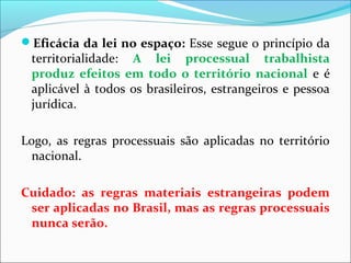 Eficácia da lei no espaço: Esse segue o princípio da
territorialidade: A lei processual trabalhista
produz efeitos em todo o território nacional e é
aplicável à todos os brasileiros, estrangeiros e pessoa
jurídica.
Logo, as regras processuais são aplicadas no território
nacional.
Cuidado: as regras materiais estrangeiras podem
ser aplicadas no Brasil, mas as regras processuais
nunca serão.
 