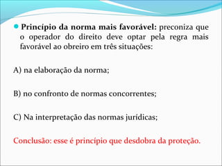 Princípio da norma mais favorável: preconiza que
o operador do direito deve optar pela regra mais
favorável ao obreiro em três situações:
A) na elaboração da norma;
B) no confronto de normas concorrentes;
C) Na interpretação das normas jurídicas;
Conclusão: esse é princípio que desdobra da proteção.
 