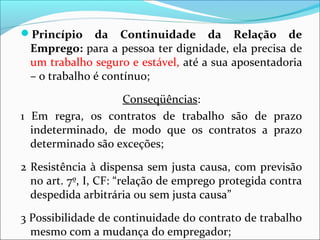 Princípio da Continuidade da Relação de
Emprego: para a pessoa ter dignidade, ela precisa de
um trabalho seguro e estável, até a sua aposentadoria
– o trabalho é contínuo;
Conseqüências:
1 Em regra, os contratos de trabalho são de prazo
indeterminado, de modo que os contratos a prazo
determinado são exceções;
2 Resistência à dispensa sem justa causa, com previsão
no art. 7º, I, CF: “relação de emprego protegida contra
despedida arbitrária ou sem justa causa”
3 Possibilidade de continuidade do contrato de trabalho
mesmo com a mudança do empregador;
 