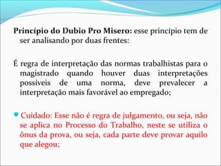 Princípio do Dubio Pro Misero: esse princípio tem de
ser analisando por duas frentes:
É regra de interpretação das normas trabalhistas para o
magistrado quando houver duas interpretações
possíveis de uma norma, deve prevalecer a
interpretação mais favorável ao empregado;
Cuidado: Esse não é regra de julgamento, ou seja, não
se aplica no Processo do Trabalho, neste se utiliza o
ônus da prova, ou seja, cada parte deve provar aquilo
que alegou;
 