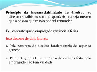 Princípio da irrenunciabilidade de direitos: os
direito trabalhistas são indisponíveis, ou seja mesmo
que a pessoa queira não poderá renunciar.
Ex.: contrato que o empregado renúncia a férias.
Isso decorre de dois fatores:
1. Pela natureza de direitos fundamentais de segunda
geração;
2. Pelo art. 9 da CLT a renúncia de direitos feito pelo
empregado não tem validade.
 