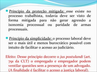 Princípio da proteção mitigada: esse existe no
processo trabalhista, todavia deve ser visto de
forma mitigada para não gerar agressão a
isonomia processual ou paridade de armas
processuais.
Princípio da simplicidade: o processo laboral deve
ser o mais útil e menos burocrático possível com
intuito de facilitar o acesso ao judiciário.
Efeito: Desse princípio decorre o jus postulandi (art.
791 da CLT) o empregado e empregador podem
ventilar questões sem a presença de um advogado.
(A finalidade é facilitar o acesso a justiça laboral).
 