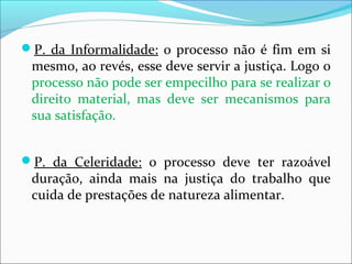 P. da Informalidade: o processo não é fim em si
mesmo, ao revés, esse deve servir a justiça. Logo o
processo não pode ser empecilho para se realizar o
direito material, mas deve ser mecanismos para
sua satisfação.
P. da Celeridade: o processo deve ter razoável
duração, ainda mais na justiça do trabalho que
cuida de prestações de natureza alimentar.
 