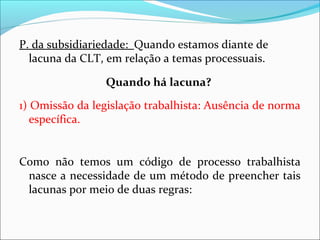 P. da subsidiariedade: Quando estamos diante de
lacuna da CLT, em relação a temas processuais.
Quando há lacuna?
1) Omissão da legislação trabalhista: Ausência de norma
específica.
Como não temos um código de processo trabalhista
nasce a necessidade de um método de preencher tais
lacunas por meio de duas regras:
 