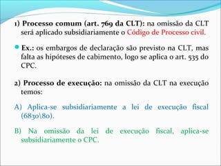 1) Processo comum (art. 769 da CLT): na omissão da CLT
será aplicado subsidiariamente o Código de Processo civil.
Ex.: os embargos de declaração são previsto na CLT, mas
falta as hipóteses de cabimento, logo se aplica o art. 535 do
CPC.
2) Processo de execução: na omissão da CLT na execução
temos:
A) Aplica-se subsidiariamente a lei de execução fiscal
(683080).
B) Na omissão da lei de execução fiscal, aplica-se
subsidiariamente o CPC.
 