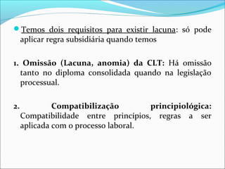 Temos dois requisitos para existir lacuna: só pode
aplicar regra subsidiária quando temos
1. Omissão (Lacuna, anomia) da CLT: Há omissão
tanto no diploma consolidada quando na legislação
processual.
2. Compatibilização principiológica:
Compatibilidade entre princípios, regras a ser
aplicada com o processo laboral.
 