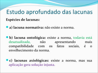 Estudo aprofundado das lacunas
Espécies de lacunas:
a) lacuna normativa: não existe a norma.
b) lacuna ontológica: existe a norma, todavia está
desatualizada, não apresentando mais
compatibilidade com os fatos sociais, é o
envelhecimento da norma.
c) lacunas axiológicas: existe a norma, mas sua
aplicação gera solução injusta.
 