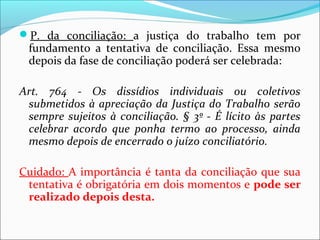 P. da conciliação: a justiça do trabalho tem por
fundamento a tentativa de conciliação. Essa mesmo
depois da fase de conciliação poderá ser celebrada:
Art. 764 - Os dissídios individuais ou coletivos
submetidos à apreciação da Justiça do Trabalho serão
sempre sujeitos à conciliação. § 3º - É lícito às partes
celebrar acordo que ponha termo ao processo, ainda
mesmo depois de encerrado o juízo conciliatório.
Cuidado: A importância é tanta da conciliação que sua
tentativa é obrigatória em dois momentos e pode ser
realizado depois desta.
 