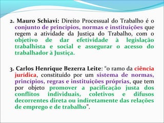 2. Mauro Schiavi: Direito Processual do Trabalho é o
conjunto de princípios, normas e instituições que
regem a atividade da Justiça do Trabalho, com o
objetivo de dar efetividade à legislação
trabalhista e social e assegurar o acesso do
trabalhador à Justiça.
3. Carlos Henrique Bezerra Leite: “o ramo da ciência
jurídica, constituído por um sistema de normas,
princípios, regras e instituições próprias, que tem
por objeto promover a pacificação justa dos
conflitos individuais, coletivos e difusos
decorrentes direta ou indiretamente das relações
de emprego e de trabalho”.
 