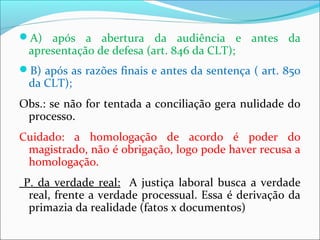 A) após a abertura da audiência e antes da
apresentação de defesa (art. 846 da CLT);
B) após as razões finais e antes da sentença ( art. 850
da CLT);
Obs.: se não for tentada a conciliação gera nulidade do
processo.
Cuidado: a homologação de acordo é poder do
magistrado, não é obrigação, logo pode haver recusa a
homologação.
P. da verdade real: A justiça laboral busca a verdade
real, frente a verdade processual. Essa é derivação da
primazia da realidade (fatos x documentos)
 