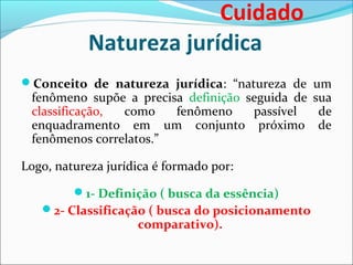 Natureza jurídica
Conceito de natureza jurídica: “natureza de um
fenômeno supõe a precisa definição seguida de sua
classificação, como fenômeno passível de
enquadramento em um conjunto próximo de
fenômenos correlatos.”
Logo, natureza jurídica é formado por:
1- Definição ( busca da essência)
2- Classificação ( busca do posicionamento
comparativo).
Cuidado
 