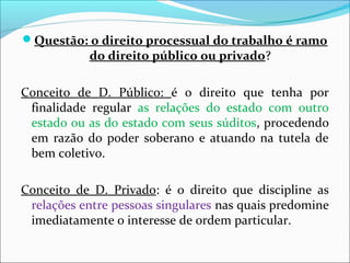 Questão: o direito processual do trabalho é ramo
do direito público ou privado?
Conceito de D. Público: é o direito que tenha por
finalidade regular as relações do estado com outro
estado ou as do estado com seus súditos, procedendo
em razão do poder soberano e atuando na tutela de
bem coletivo.
Conceito de D. Privado: é o direito que discipline as
relações entre pessoas singulares nas quais predomine
imediatamente o interesse de ordem particular.
 