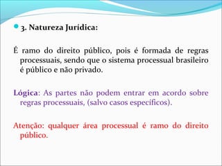 3. Natureza Jurídica:
É ramo do direito público, pois é formada de regras
processuais, sendo que o sistema processual brasileiro
é público e não privado.
Lógica: As partes não podem entrar em acordo sobre
regras processuais, (salvo casos específicos).
Atenção: qualquer área processual é ramo do direito
público.
 