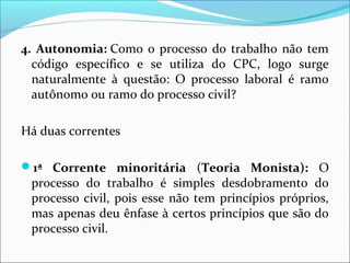 4. Autonomia: Como o processo do trabalho não tem
código específico e se utiliza do CPC, logo surge
naturalmente à questão: O processo laboral é ramo
autônomo ou ramo do processo civil?
Há duas correntes
1ª Corrente minoritária (Teoria Monista): O
processo do trabalho é simples desdobramento do
processo civil, pois esse não tem princípios próprios,
mas apenas deu ênfase à certos princípios que são do
processo civil.
 