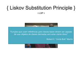 { Liskov Substitution Principle }
                               < LSP >




  “Se para cada objeto o¹ do tipo S existe um objeto o² do tipo T que
 “Funções que usam referências para classes bases devem ser capazes
 para todos programas P definidos em termos de T, o comportamento
      de usar objetos de classes derivadas sem estar ciente disso.”
 de P é imutável quando o¹ é substituído por o². Então S é um subtipo
                                  de T.”
                                           Robert C. “Uncle Bob” Martin
                                                         Barbara Liskov
 