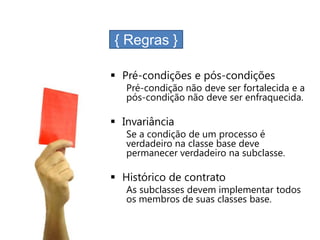 { Regras }

 Pré-condições e pós-condições
   Pré-condição não deve ser fortalecida e a
   pós-condição não deve ser enfraquecida.

 Invariância
   Se a condição de um processo é
   verdadeiro na classe base deve
   permanecer verdadeiro na subclasse.

 Histórico de contrato
   As subclasses devem implementar todos
   os membros de suas classes base.
 